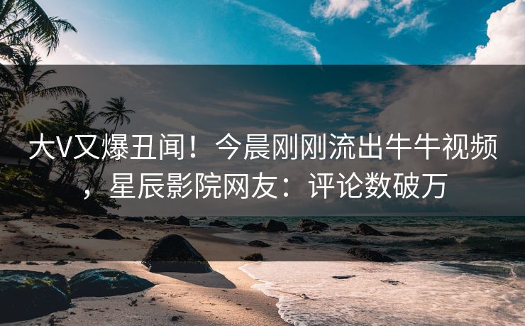 大V又爆丑闻！今晨刚刚流出牛牛视频，星辰影院网友：评论数破万