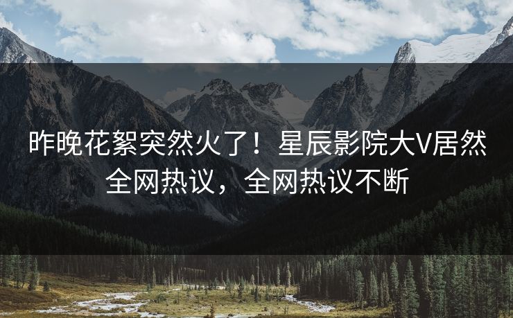 昨晚花絮突然火了！星辰影院大V居然全网热议，全网热议不断