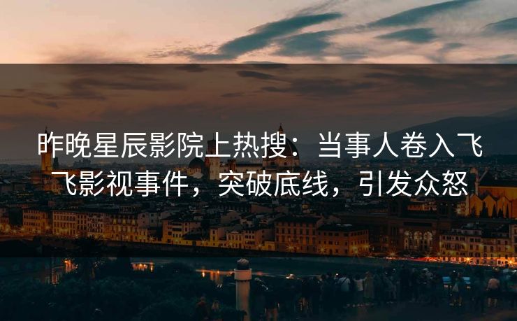 昨晚星辰影院上热搜：当事人卷入飞飞影视事件，突破底线，引发众怒