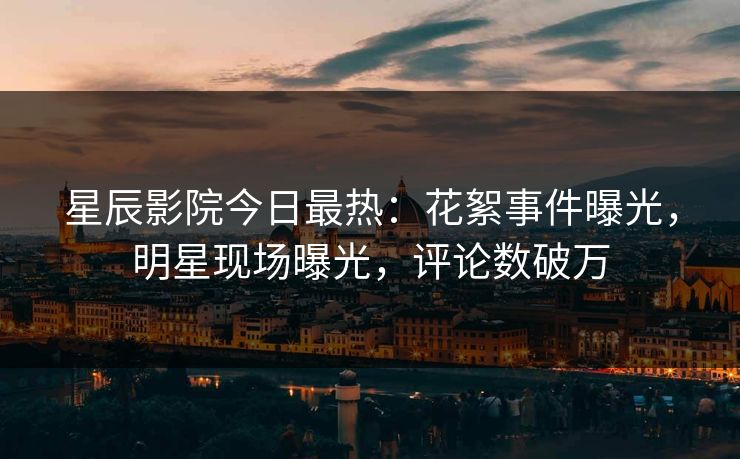 星辰影院今日最热：花絮事件曝光，明星现场曝光，评论数破万