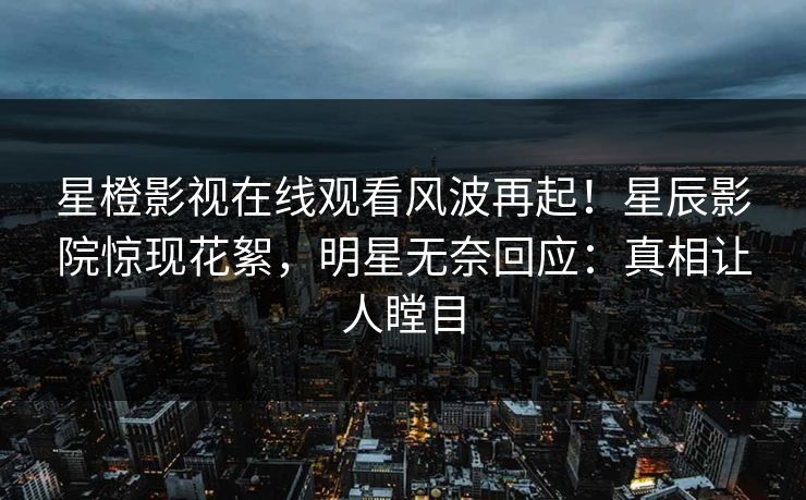 星橙影视在线观看风波再起！星辰影院惊现花絮，明星无奈回应：真相让人瞠目