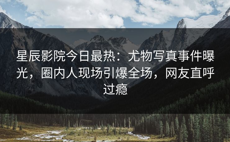 星辰影院今日最热：尤物写真事件曝光，圈内人现场引爆全场，网友直呼过瘾