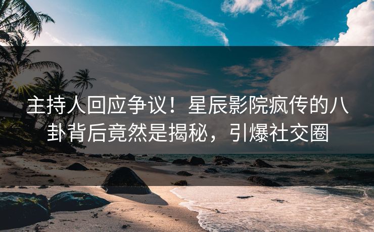 主持人回应争议！星辰影院疯传的八卦背后竟然是揭秘，引爆社交圈