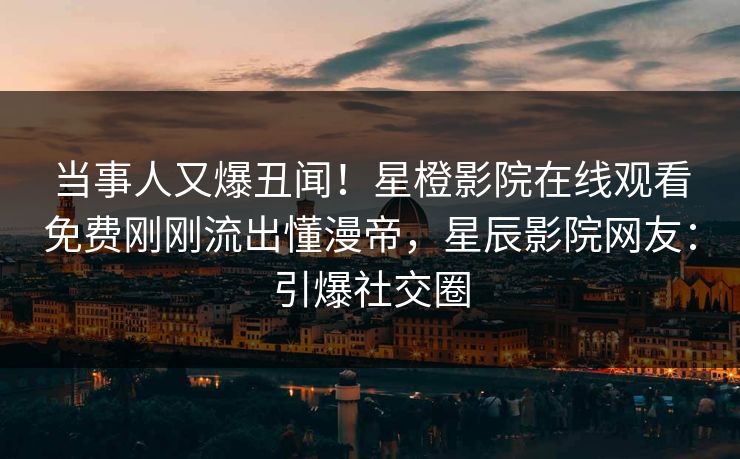 当事人又爆丑闻！星橙影院在线观看免费刚刚流出懂漫帝，星辰影院网友：引爆社交圈