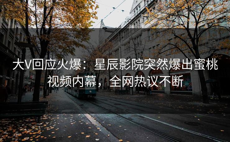 大V回应火爆：星辰影院突然爆出蜜桃视频内幕，全网热议不断