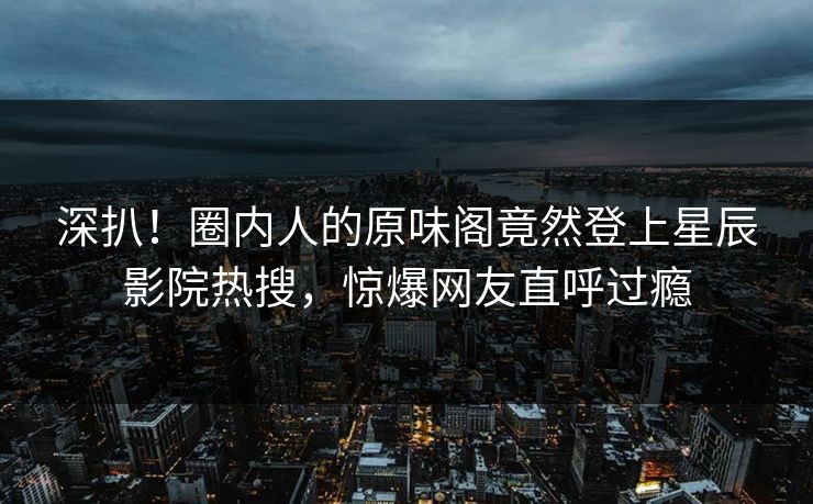 深扒！圈内人的原味阁竟然登上星辰影院热搜，惊爆网友直呼过瘾