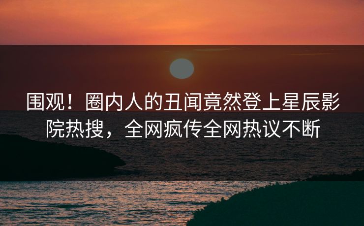 围观！圈内人的丑闻竟然登上星辰影院热搜，全网疯传全网热议不断