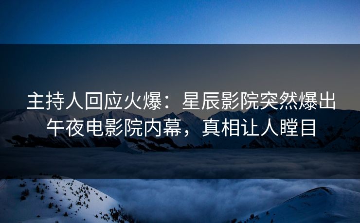 主持人回应火爆：星辰影院突然爆出午夜电影院内幕，真相让人瞠目