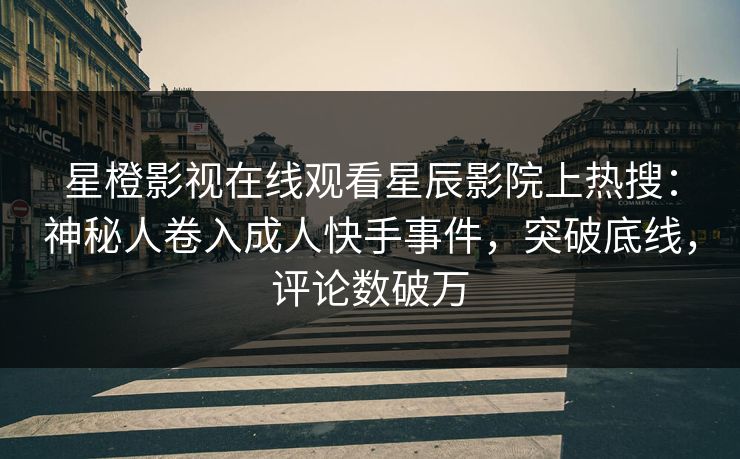 星橙影视在线观看星辰影院上热搜：神秘人卷入成人快手事件，突破底线，评论数破万