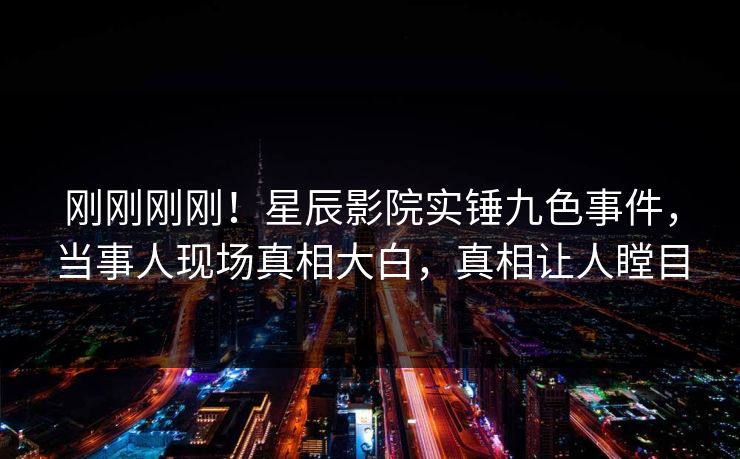 刚刚刚刚！星辰影院实锤九色事件，当事人现场真相大白，真相让人瞠目
