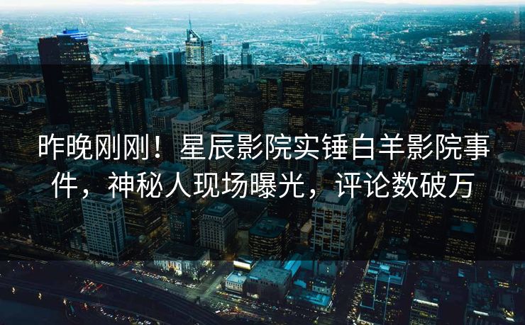 昨晚刚刚！星辰影院实锤白羊影院事件，神秘人现场曝光，评论数破万