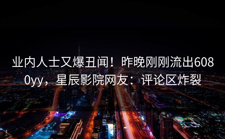 业内人士又爆丑闻！昨晚刚刚流出6080yy，星辰影院网友：评论区炸裂
