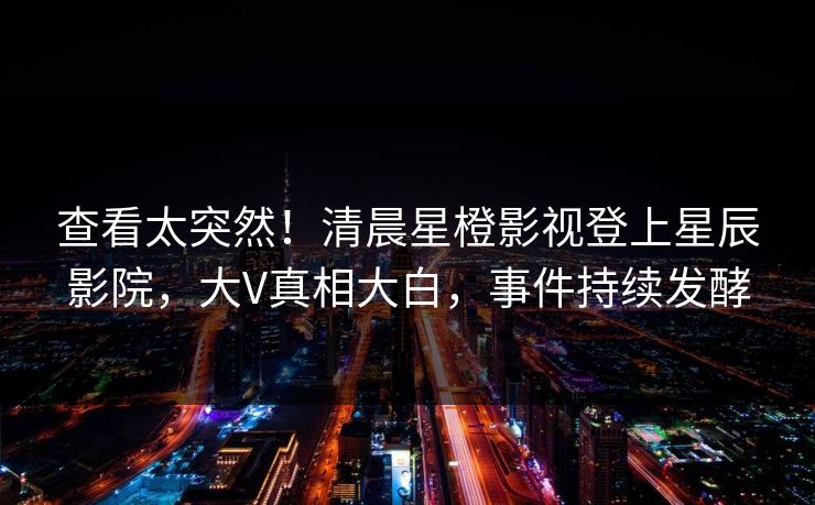 查看太突然！清晨星橙影视登上星辰影院，大V真相大白，事件持续发酵