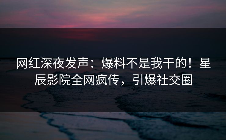网红深夜发声：爆料不是我干的！星辰影院全网疯传，引爆社交圈