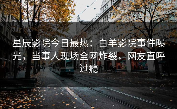星辰影院今日最热：白羊影院事件曝光，当事人现场全网炸裂，网友直呼过瘾