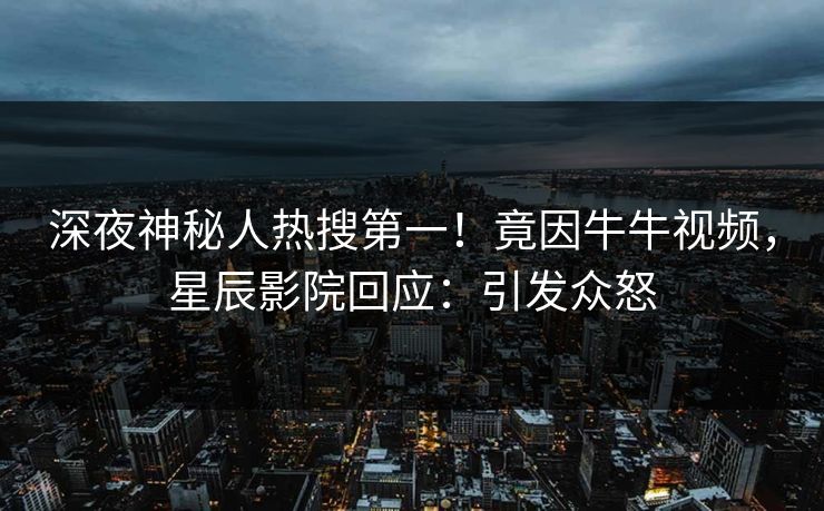 深夜神秘人热搜第一！竟因牛牛视频，星辰影院回应：引发众怒
