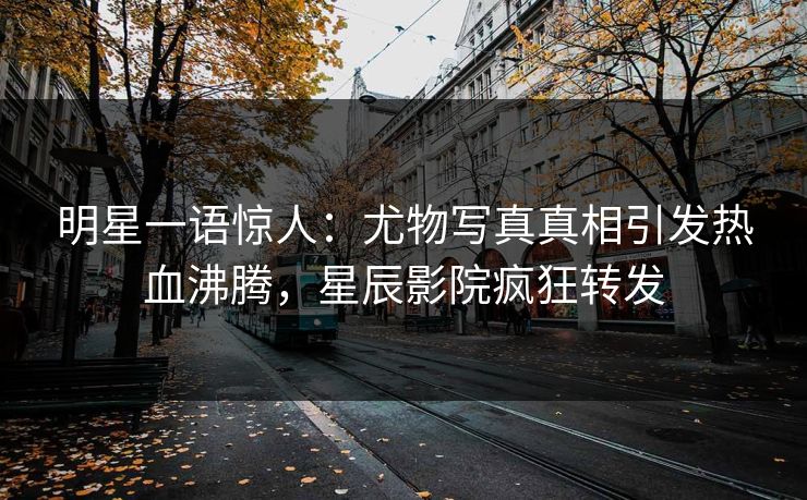 明星一语惊人：尤物写真真相引发热血沸腾，星辰影院疯狂转发
