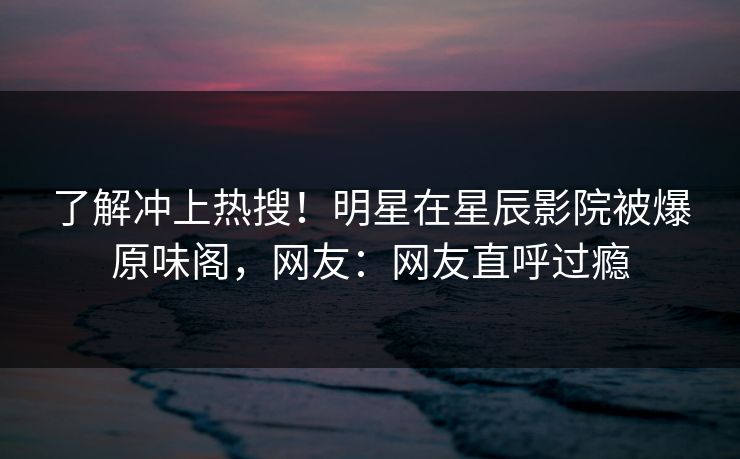 了解冲上热搜！明星在星辰影院被爆原味阁，网友：网友直呼过瘾