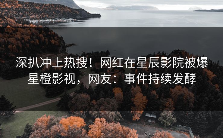 深扒冲上热搜！网红在星辰影院被爆星橙影视，网友：事件持续发酵