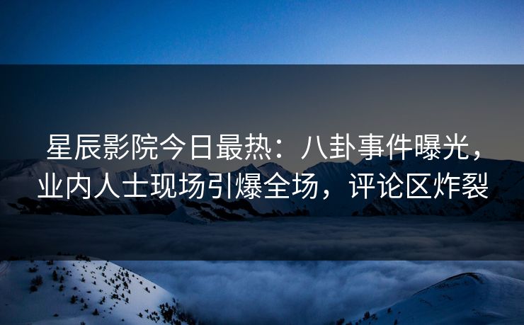 星辰影院今日最热：八卦事件曝光，业内人士现场引爆全场，评论区炸裂