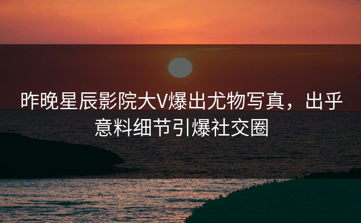 昨晚星辰影院大V爆出尤物写真，出乎意料细节引爆社交圈