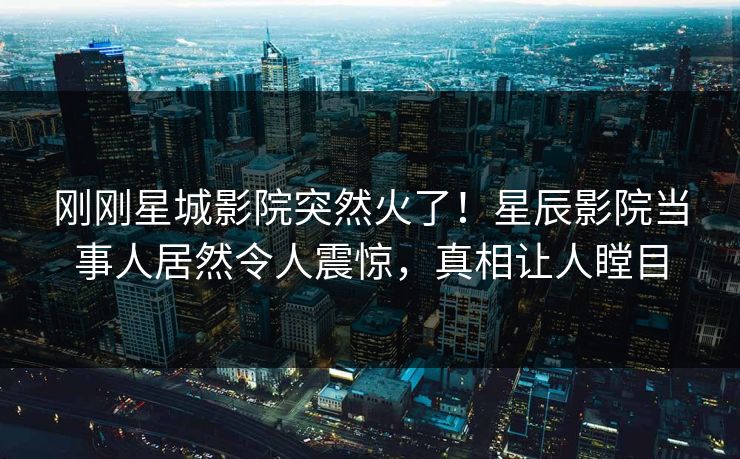 刚刚星城影院突然火了！星辰影院当事人居然令人震惊，真相让人瞠目