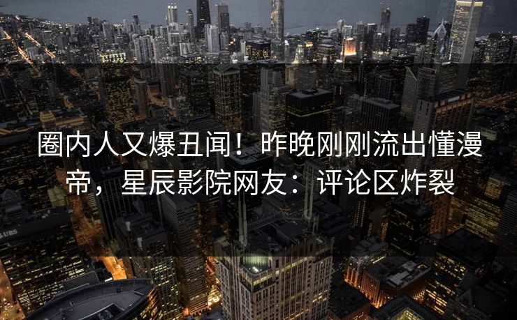圈内人又爆丑闻！昨晚刚刚流出懂漫帝，星辰影院网友：评论区炸裂