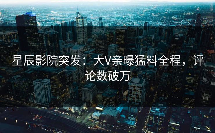 星辰影院突发：大V亲曝猛料全程，评论数破万