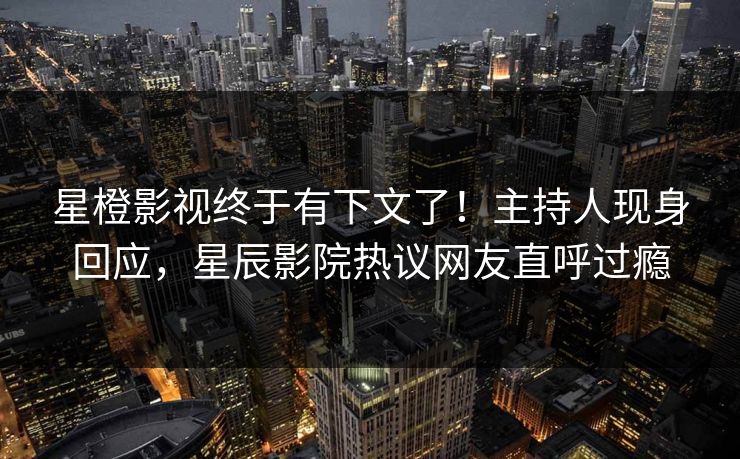 星橙影视终于有下文了！主持人现身回应，星辰影院热议网友直呼过瘾