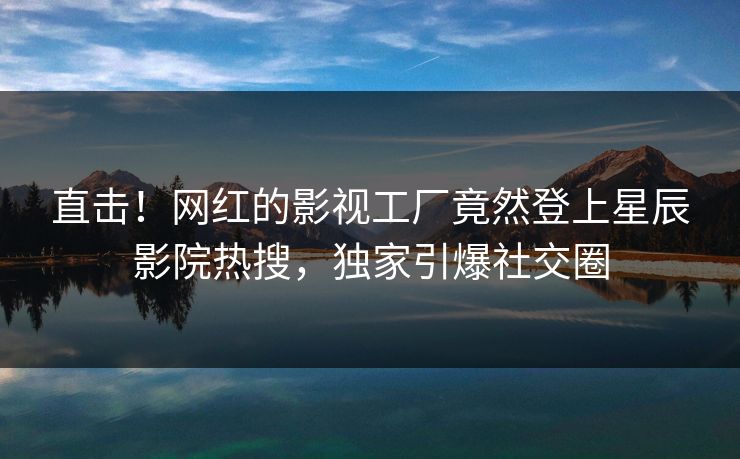 直击！网红的影视工厂竟然登上星辰影院热搜，独家引爆社交圈