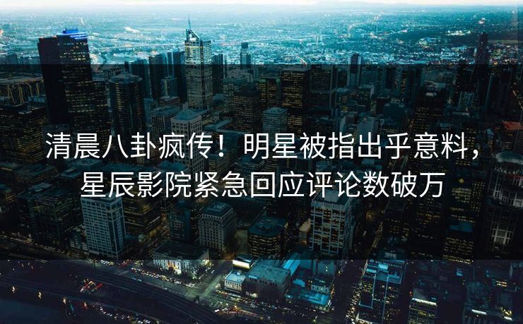 清晨八卦疯传！明星被指出乎意料，星辰影院紧急回应评论数破万