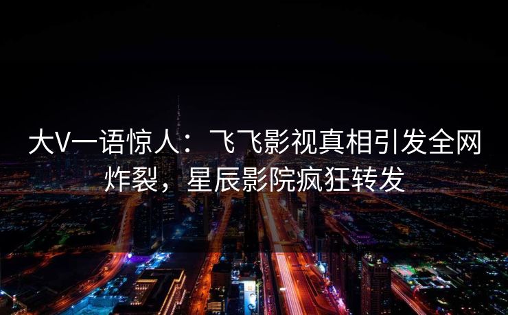 大V一语惊人：飞飞影视真相引发全网炸裂，星辰影院疯狂转发