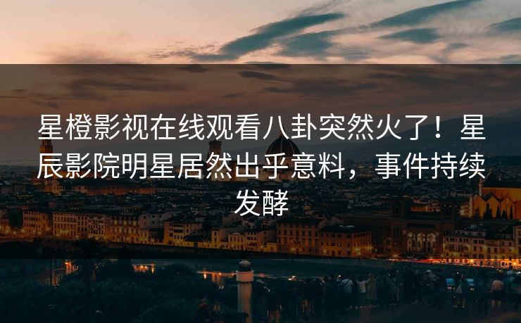 星橙影视在线观看八卦突然火了！星辰影院明星居然出乎意料，事件持续发酵