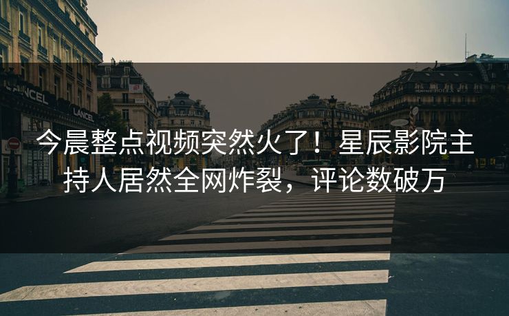 今晨整点视频突然火了！星辰影院主持人居然全网炸裂，评论数破万