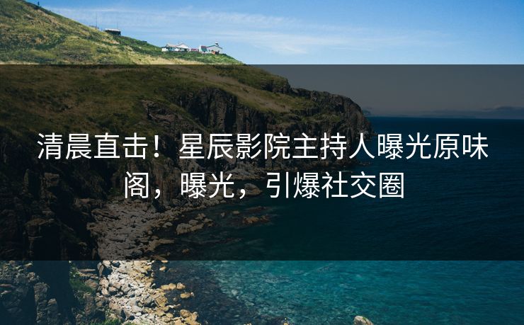 清晨直击！星辰影院主持人曝光原味阁，曝光，引爆社交圈