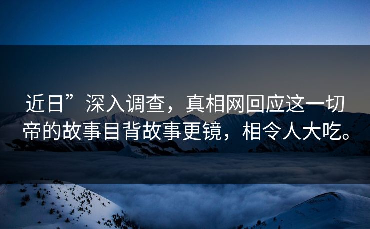 近日”深入调查,真相网回应这一切帝的故事目背故事更镜,相令人大吃。