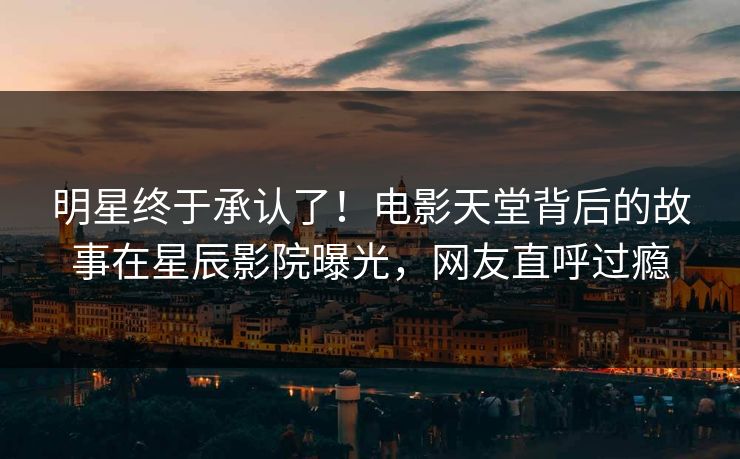 明星终于承认了！电影天堂背后的故事在星辰影院曝光，网友直呼过瘾