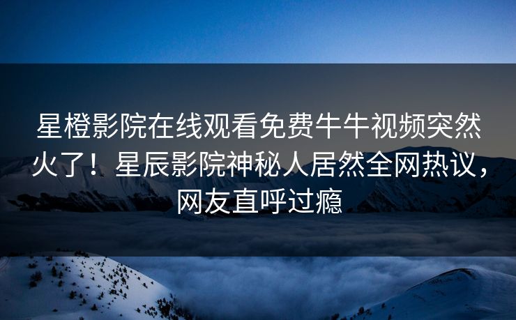 星橙影院在线观看免费牛牛视频突然火了！星辰影院神秘人居然全网热议，网友直呼过瘾