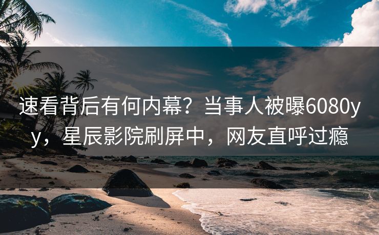 速看背后有何内幕？当事人被曝6080yy，星辰影院刷屏中，网友直呼过瘾