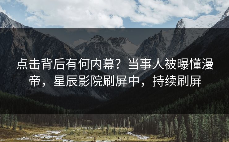 点击背后有何内幕?当事人被曝懂漫帝,星辰影院刷屏中,持续刷屏