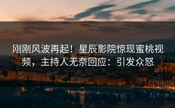 刚刚风波再起!星辰影院惊现蜜桃视频,主持人无奈回应:引发众怒