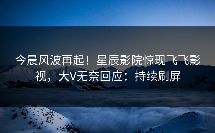 今晨风波再起！星辰影院惊现飞飞影视，大V无奈回应：持续刷屏