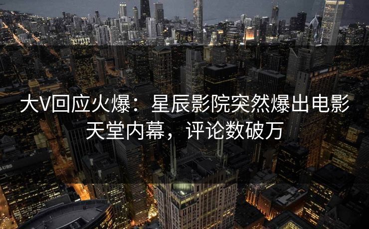 大V回应火爆：星辰影院突然爆出电影天堂内幕，评论数破万