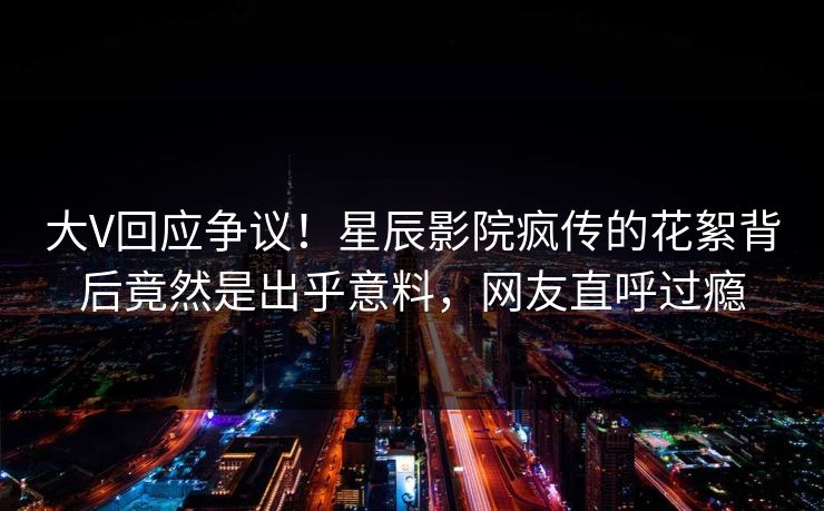 大V回应争议!星辰影院疯传的花絮背后竟然是出乎意料,网友直呼过瘾