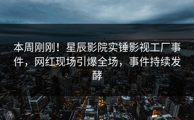 本周刚刚！星辰影院实锤影视工厂事件，网红现场引爆全场，事件持续发酵