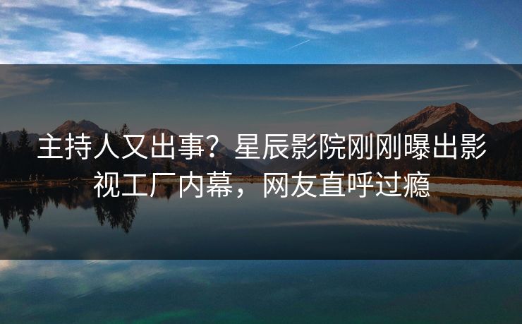 主持人又出事？星辰影院刚刚曝出影视工厂内幕，网友直呼过瘾