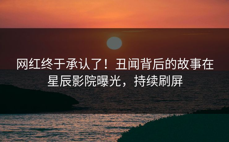 网红终于承认了！丑闻背后的故事在星辰影院曝光，持续刷屏