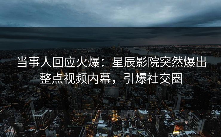 当事人回应火爆:星辰影院突然爆出整点视频内幕,引爆社交圈