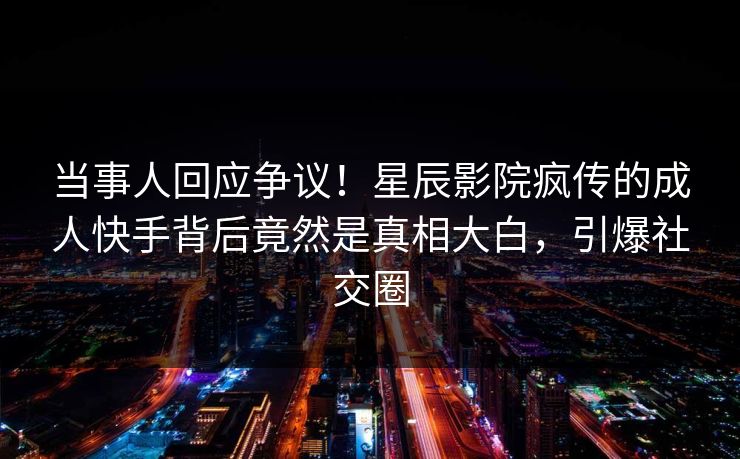 当事人回应争议！星辰影院疯传的成人快手背后竟然是真相大白，引爆社交圈