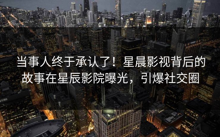 当事人终于承认了！星晨影视背后的故事在星辰影院曝光，引爆社交圈